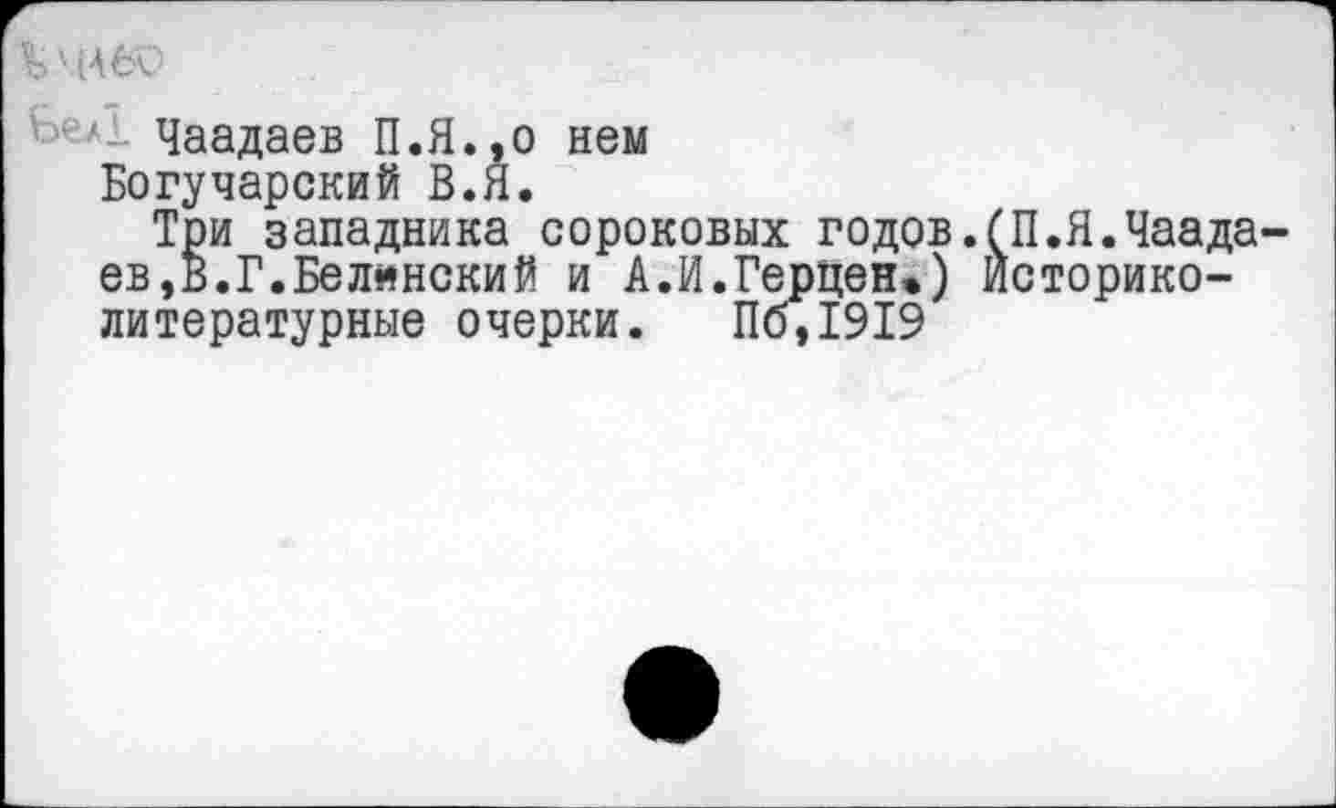 ﻿' ■ Чаадаев П.Я.,0 нем
Богучарский В.Я.
Три западника сороковых годов.(П.Я.Чаадаев, в. Г. Белянский и А.И.Герцен.) Историко-литературные очерки. Пб,1919